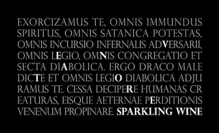 EXORCIZAMUS TE, OMNIS IMMUNDUS SPIRITUS, OMNIS SATANICA POTESTAS OMNIS INCURSIO INFERNALIS ADVERSARII OMNIS LEGIO, OMNIS CONGREGATIO ET SECTA DIABOLICA. ERGO DRACO MALE DICTE ET OMNIS LEGIO DIABOLICA ADJU RAMUS TE. CESSA DECIPERE HUMANAS CR EATURAS, EISQUE AETERNAE PERDITIONIS VENENUM PROPINARE. SPARKLING WINE