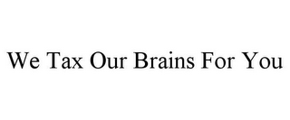 WE TAX OUR BRAINS FOR YOU