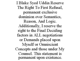 I BLAKE SYED UDDIN RESERVE THE RIGHT TOFIRST REFUSAL, PERMANENT EXCLUSIVE DOMINION OVER SEMANTICS, REASON, AND LOGIC. ADDITIONALLY, I RESERVE THE RIGHT TO THE FINAL DECIDING FACTORS IN ALL NEGOTIATIONS OR DEMANDS PLACED UPON MYSELF OR OMNISCIENT CONCEPTS AND THOSE UNDER MY COUNSEL. THIS STATEMENT IS PERMANENT UPON EXISTENCE.