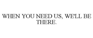 WHEN YOU NEED US, WE'LL BE THERE.