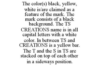 THE COLOR(S) BLACK, YELLOW, WHITE IS/ARE CLAIMED AS A FEATURE OF THE MARK. THE MARK CONSISTS OF A BLACK BACKGROUND. THE TS CREATIONS NAME IS IN ALL CAPITAL LETTERS WITH A WHITE COLOR. IN BETWEEN TS AND CREATIONS IS A YELLOW BAR. THE T AND THE S IN TS ARE STACKED ON TOP OF EACH OTHER IN A SIDEWAYS POSITION.