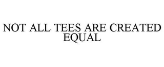 NOT ALL TEES ARE CREATED EQUAL