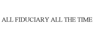 ALL FIDUCIARY ALL THE TIME