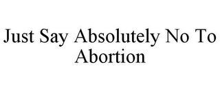 JUST SAY ABSOLUTELY NO TO ABORTION