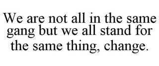 WE ARE NOT ALL IN THE SAME GANG BUT WE ALL STAND FOR THE SAME THING, CHANGE.