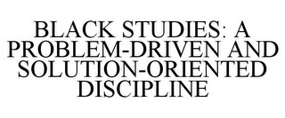 BLACK STUDIES: A PROBLEM-DRIVEN AND SOLUTION-ORIENTED DISCIPLINE