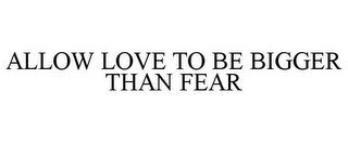 ALLOW LOVE TO BE BIGGER THAN FEAR