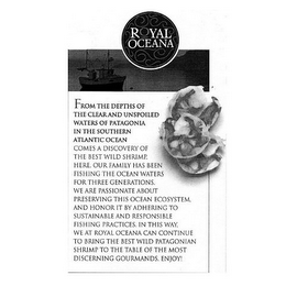 ROYAL OCEANA FROM THE DEPTHS OF THE CLEAR AND UNSPOILED WATERS OF PATAGONIA IN THE SOUTHERN ATLANTIC OCEAN COMES A DISCOVERY OF THE BEST WILD SHRIMP. HERE. OUR FAMILY HAS BEEN FISHING THE OCEAN WATERS FOR THREE GENERATIONS. WE ARE PASSIONATE ABOUT PRESERVING THIS OCEAN ECOSYSTEM, AND HONOR IT BY ADHERING TO SUSTAINABLE AND RESPONSIBLE FISHING PRACTICES. IN THIS WAY, WE AT ROYAL OCEANA CAN CONTINUE TO BRING THE BEST WILD PATAGONIAN SHRIMP TO THE TABLE OF THE MOST DISCERNING GOURMANDS. ENJOY!