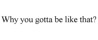 WHY YOU GOTTA BE LIKE THAT?