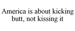 AMERICA IS ABOUT KICKING BUTT, NOT KISSING IT