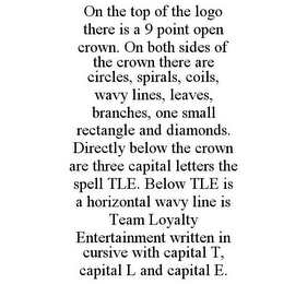 ON THE TOP OF THE LOGO THERE IS A 9 POINT OPEN CROWN. ON BOTH SIDES OF THE CROWN THERE ARE CIRCLES, SPIRALS, COILS, WAVY LINES, LEAVES, BRANCHES, ONE SMALL RECTANGLE AND DIAMONDS. DIRECTLY BELOW THE CROWN ARE THREE CAPITAL LETTERS THE SPELL TLE. BELOW TLE IS A HORIZONTAL WAVY LINE IS TEAM LOYALTY ENTERTAINMENT WRITTEN IN CURSIVE WITH CAPITAL T, CAPITAL L AND CAPITAL E.