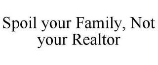 SPOIL YOUR FAMILY, NOT YOUR REALTOR