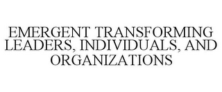 EMERGENT TRANSFORMING LEADERS, INDIVIDUALS, AND ORGANIZATIONS