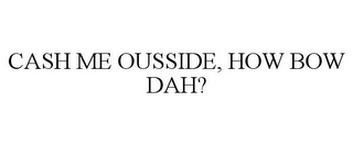 CASH ME OUSSIDE, HOW BOW DAH?