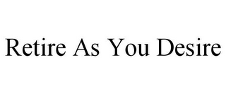 RETIRE AS YOU DESIRE