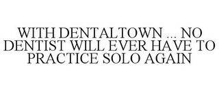 WITH DENTALTOWN ... NO DENTIST WILL EVER HAVE TO PRACTICE SOLO AGAIN