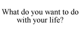 WHAT DO YOU WANT TO DO WITH YOUR LIFE?