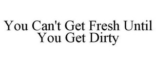 YOU CAN'T GET FRESH UNTIL YOU GET DIRTY