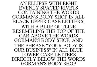 AN ELLIPSE WITH EIGHT EVENLY SPACED RIVETS CONTAINING THE WORDS GORMAN'S BODY SHOP IN ALL BLACK UPPER CASE LETTERS, WITH A BLUE OUTLINE RESEMBLING THE TOP OF THE CAR ABOVE THE WORDS GORMAN'S BODY SHOP, AND THE PHRASE "YOUR BODY IS OUR BUSINESS" IN ALL BLUE LOWER CASE LETTERS DIRECTLY BELOW THE WORDS GORMAN'S BODY SHOP