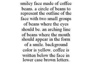 SMILEY FACE MADE OF COFFEE BEANS. A CIRCLE OF BEANS TO REPRESENT THE OUTLINE OF THE FACE WITH TWO SMALL GROUPS OF BEANS WHERE THE EYES SHOULD BE. AN ARCHING LINE OF BEANS WHERE THE MOUTH SHOULD APPEAR IN THE FORM OF A SMILE. BACKGROUND COLOR IS YELLOW. COFFEE IS WRITTEN BELOW THE FACE IN LOWER CASE BROWN LETTERS.