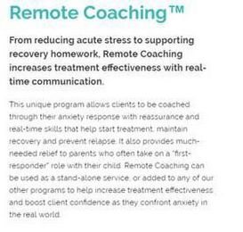 REMOTE COACHING FROM REDUCING ACUTE STRESS TO SUPPORTING RECOVERY HOMEWORK, REMOTE COACHING INCREASES TREATMENT EFFECTIVENESS WITH REAL-TIME COMMUNICATION. THIS UNIQUE PROGRAM ALLOWS CLIENTS TO BE COACHED THROUGH THEIR ANXIETY RESPONSE WITH REASSURANCE AND REAL-TIME SKILLS THAT HELP START TREATMENT, MAINTAIN RECOVERY AND PREVENT RELAPSE. IT ALSO PROVIDES MUCH-NEEDED RELIEF TO PARENTS WHO OFTEN TAKE ON A "FIRST-RESPONDER" ROLE WITH THEIR CHILD. REMOTE COACHING CAN BE USED AS A STAND-ALONE SERVICE, OR ADDED TO ANY OF OUR OTHER PROGRAMS TO HELP INCREATE TREATMENT EFFECTIVENESS AND BOOST CLIENT CONFIDENCE AS THEY CONFRONT ANXIETY IN THE REAL WORLD.