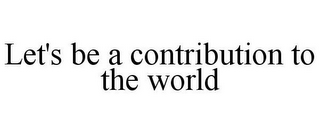 LET'S BE A CONTRIBUTION TO THE WORLD