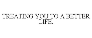 TREATING YOU TO A BETTER LIFE.