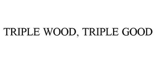 TRIPLE WOOD, TRIPLE GOOD