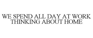 WE SPEND ALL DAY AT WORK THINKING ABOUTHOME