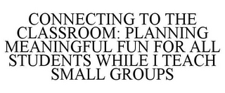 CONNECTING TO THE CLASSROOM: PLANNING MEANINGFUL FUN FOR ALL STUDENTS WHILE I TEACH SMALL GROUPS