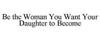 BE THE WOMAN YOU WANT YOUR DAUGHTER TO BECOME