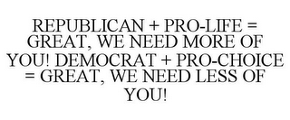 REPUBLICAN + PRO-LIFE = GREAT, WE NEED MORE OF YOU! DEMOCRAT + PRO-CHOICE = GREAT, WE NEED LESS OF YOU!