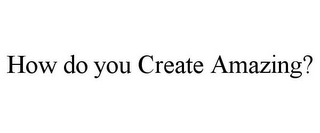 HOW DO YOU CREATE AMAZING?