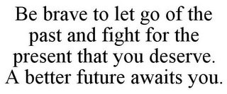 BE BRAVE TO LET GO OF THE PAST AND FIGHT FOR THE PRESENT THAT YOU DESERVE. A BETTER FUTURE AWAITS YOU.