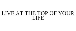 LIVE AT THE TOP OF YOUR LIFE