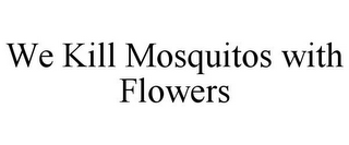 WE KILL MOSQUITOS WITH FLOWERS