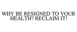 WHY BE RESIGNED TO YOUR HEALTH? RECLAIM IT!