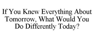 IF YOU KNEW EVERYTHING ABOUT TOMORROW, WHAT WOULD YOU DO DIFFERENTLY TODAY?