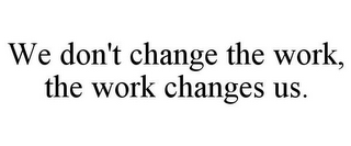 WE DON'T CHANGE THE WORK, THE WORK CHANGES US.