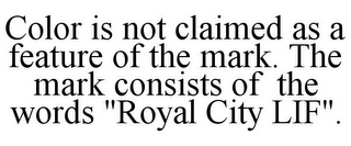 COLOR IS NOT CLAIMED AS A FEATURE OF THE MARK. THE MARK CONSISTS OF THE WORDS "ROYAL CITY LIF".