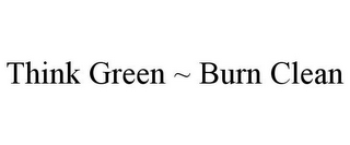 THINK GREEN ~ BURN CLEAN