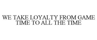 WE TAKE LOYALTY FROM GAME TIME TO ALL THE TIME