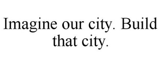 IMAGINE OUR CITY. BUILD THAT CITY.