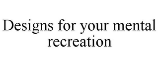 DESIGNS FOR YOUR MENTAL RECREATION