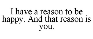 I HAVE A REASON TO BE HAPPY. AND THAT REASON IS YOU.