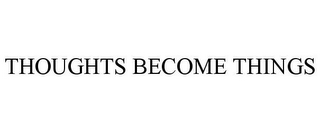 THOUGHTS BECOME THINGS