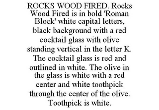 ROCKS WOOD FIRED. ROCKS WOOD FIRED IS IN BOLD 'ROMAN BLOCK' WHITE CAPITAL LETTERS, BLACK BACKGROUND WITH A RED COCKTAIL GLASS WITH OLIVE STANDING VERTICAL IN THE LETTER K. THE COCKTAIL GLASS IS RED AND OUTLINED IN WHITE. THE OLIVE IN THE GLASS IS WHITE WITH A RED CENTER AND WHITE TOOTHPICK THROUGH THE CENTER OF THE OLIVE. TOOTHPICK IS WHITE.