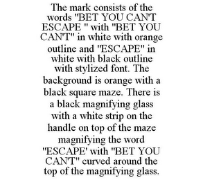 THE MARK CONSISTS OF THE WORDS "BET YOU CAN'T ESCAPE " WITH "BET YOU CAN'T" IN WHITE WITH ORANGE OUTLINE AND "ESCAPE" IN WHITE WITH BLACK OUTLINE WITH STYLIZED FONT. THE BACKGROUND IS ORANGE WITH A BLACK SQUARE MAZE. THERE IS A BLACK MAGNIFYING GLASS WITH A WHITE STRIP ON THE HANDLE ON TOP OF THE MAZE MAGNIFYING THE WORD "ESCAPE' WITH "BET YOU CAN'T" CURVED AROUND THE TOP OF THE MAGNIFYING GLASS.