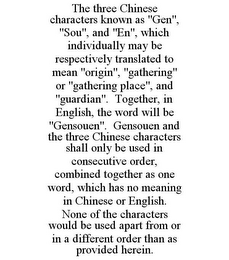 THE THREE CHINESE CHARACTERS KNOWN AS "GEN", "SOU", AND "EN", WHICH INDIVIDUALLY MAY BE RESPECTIVELY TRANSLATED TO MEAN "ORIGIN", "GATHERING" OR "GATHERING PLACE", AND "GUARDIAN". TOGETHER, IN ENGLISH, THE WORD WILL BE "GENSOUEN". GENSOUEN AND THE THREE CHINESE CHARACTERS SHALL ONLY BE USED IN CONSECUTIVE ORDER, COMBINED TOGETHER AS ONE WORD, WHICH HAS NO MEANING IN CHINESE OR ENGLISH. NONE OF THE CHARACTERS WOULD BE USED APART FROM OR IN A DIFFERENT ORDER THAN AS PROVIDED HEREIN.