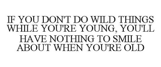 IF YOU DON'T DO WILD THINGS WHILE YOU'RE YOUNG, YOU'LL HAVE NOTHING TO SMILE ABOUT WHEN YOU'RE OLD